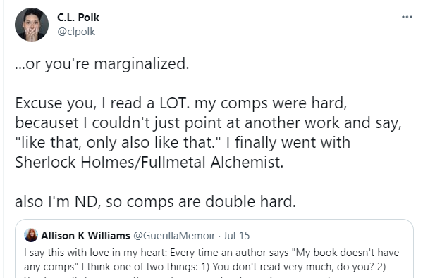 C.L. Polk tweeted the following response: "...or you're marginalized.
Excuse you, I read a LOT. my comps were hard, becauset I couldn't just point at another work and say, "like that, only also like that." I finally went with Sherlock Holmes/Fullmetal Alchemist.
also I'm ND, so comps are double hard."
